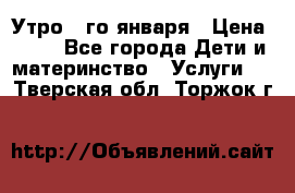  Утро 1-го января › Цена ­ 18 - Все города Дети и материнство » Услуги   . Тверская обл.,Торжок г.